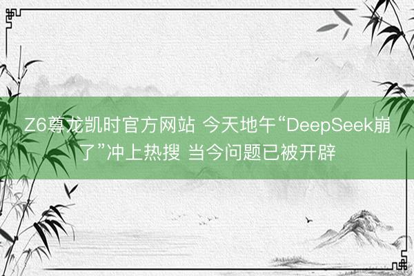 Z6尊龙凯时官方网站 今天地午“DeepSeek崩了”冲上热搜 当今问题已被开辟