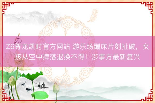 Z6尊龙凯时官方网站 游乐场蹦床片刻扯破，女孩从空中摔落退换不得！涉事方最新复兴