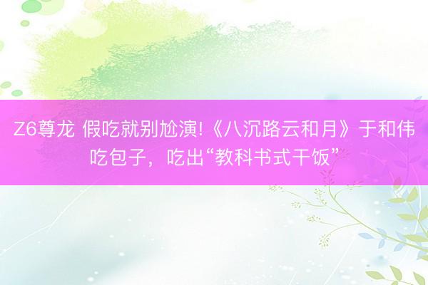 Z6尊龙 假吃就别尬演!《八沉路云和月》于和伟吃包子，吃出“教科书式干饭”