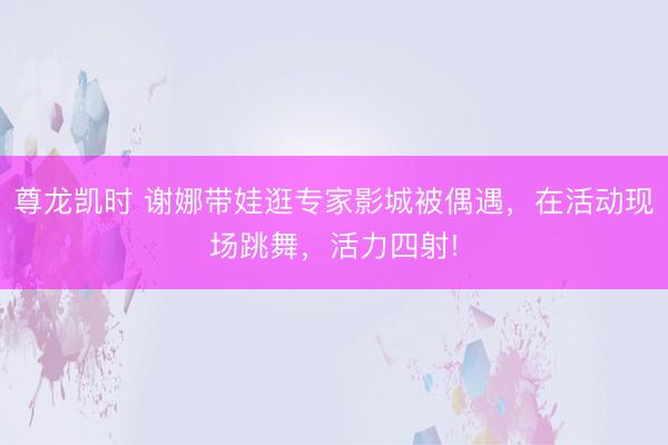 尊龙凯时 谢娜带娃逛专家影城被偶遇，在活动现场跳舞，活力四射!