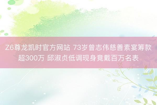 Z6尊龙凯时官方网站 73岁曾志伟慈善素宴筹款超300万 邱淑贞低调现身竟戴百万名表