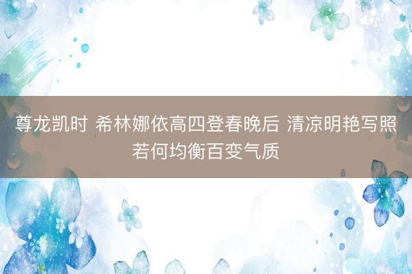 尊龙凯时 希林娜依高四登春晚后 清凉明艳写照若何均衡百变气质